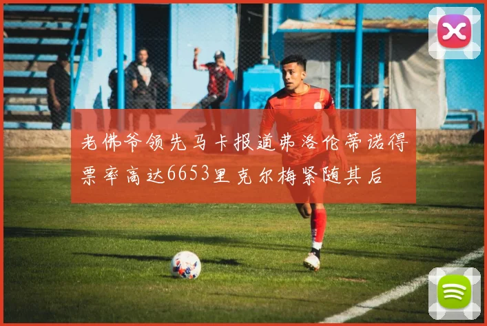 老佛爷领先马卡报道弗洛伦蒂诺得票率高达6653里克尔梅紧随其后