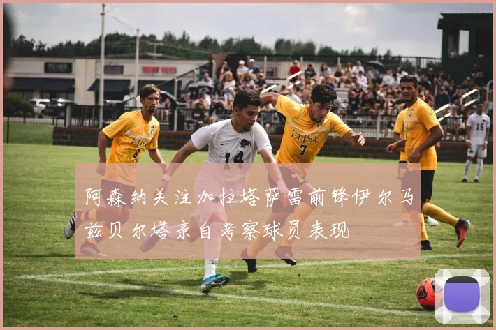 阿森纳关注加拉塔萨雷前锋伊尔马兹贝尔塔亲自考察球员表现