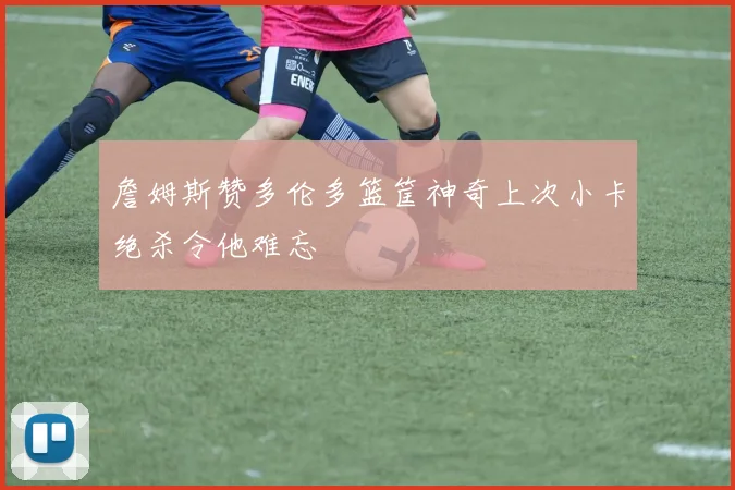 詹姆斯赞多伦多篮筐神奇上次小卡绝杀令他难忘