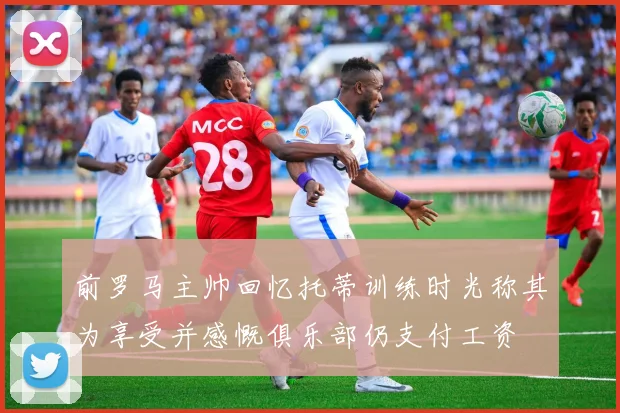 前罗马主帅回忆托蒂训练时光称其为享受并感慨俱乐部仍支付工资