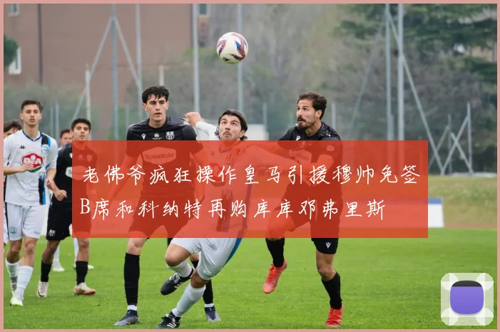 老佛爷疯狂操作皇马引援穆帅免签B席和科纳特再购库库邓弗里斯