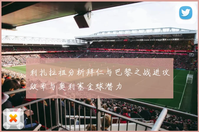 利扎拉祖分析拜仁与巴黎之战进攻效率与奥利塞金球潜力