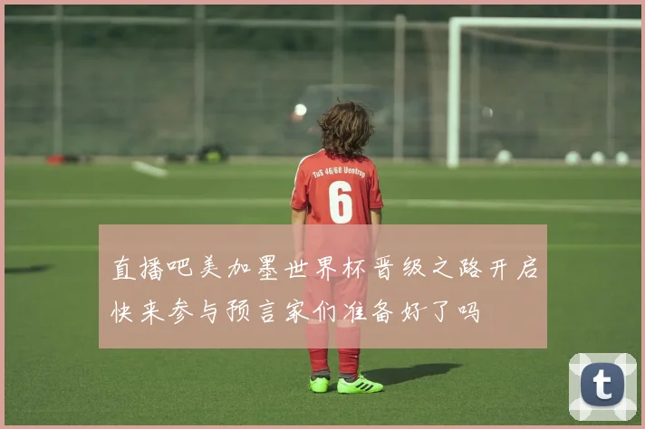 直播吧美加墨世界杯晋级之路开启快来参与预言家们准备好了吗