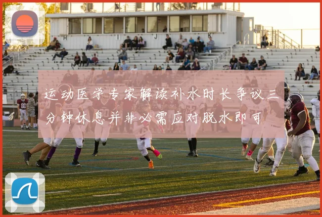 运动医学专家解读补水时长争议三分钟休息并非必需应对脱水即可