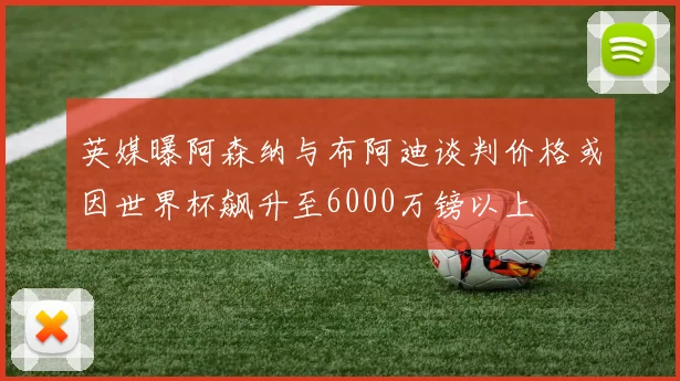 英媒曝阿森纳与布阿迪谈判价格或因世界杯飙升至6000万镑以上