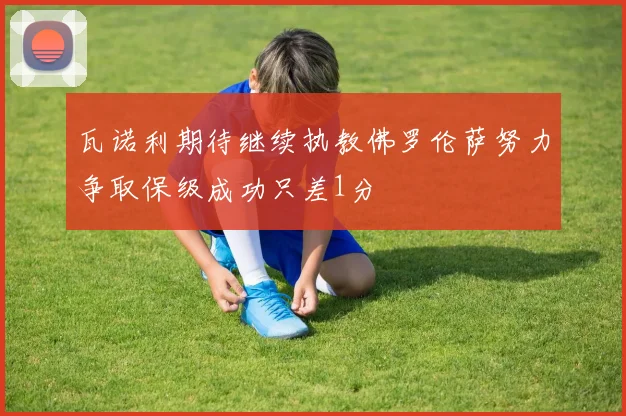 瓦诺利期待继续执教佛罗伦萨努力争取保级成功只差1分