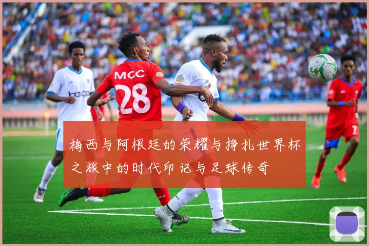 梅西与阿根廷的荣耀与挣扎世界杯之旅中的时代印记与足球传奇