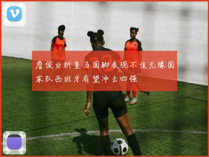 詹俊分析皇马国脚表现不佳无缘国家队西班牙有望冲击四强