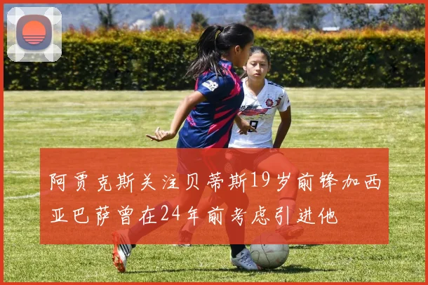 阿贾克斯关注贝蒂斯19岁前锋加西亚巴萨曾在24年前考虑引进他