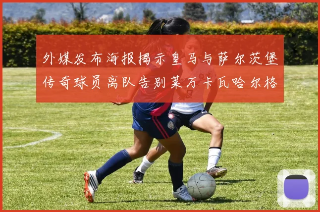 外媒发布海报揭示皇马与萨尔茨堡传奇球员离队告别莱万卡瓦哈尔格列兹曼